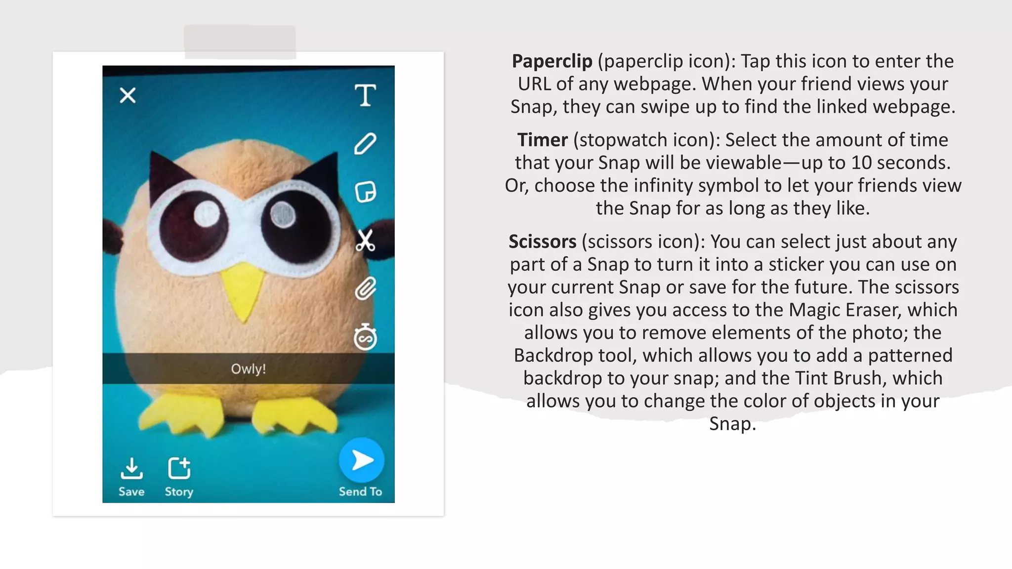 Paperclip (paperclip icon): Tap this icon to enter the
URL of any webpage. When your friend views your
Snap, they can swipe up to find the linked webpage.
Timer (stopwatch icon): Select the amount of time
that your Snap will be viewable—up to 10 seconds.
Or, choose the infinity symbol to let your friends view
the Snap for as long as they like.
Scissors (scissors icon): You can select just about any
part of a Snap to turn it into a sticker you can use on
your current Snap or save for the future. The scissors
icon also gives you access to the Magic Eraser, which
allows you to remove elements of the photo; the
Backdrop tool, which allows you to add a patterned
backdrop to your snap; and the Tint Brush, which
allows you to change the color of objects in your
Snap.
 