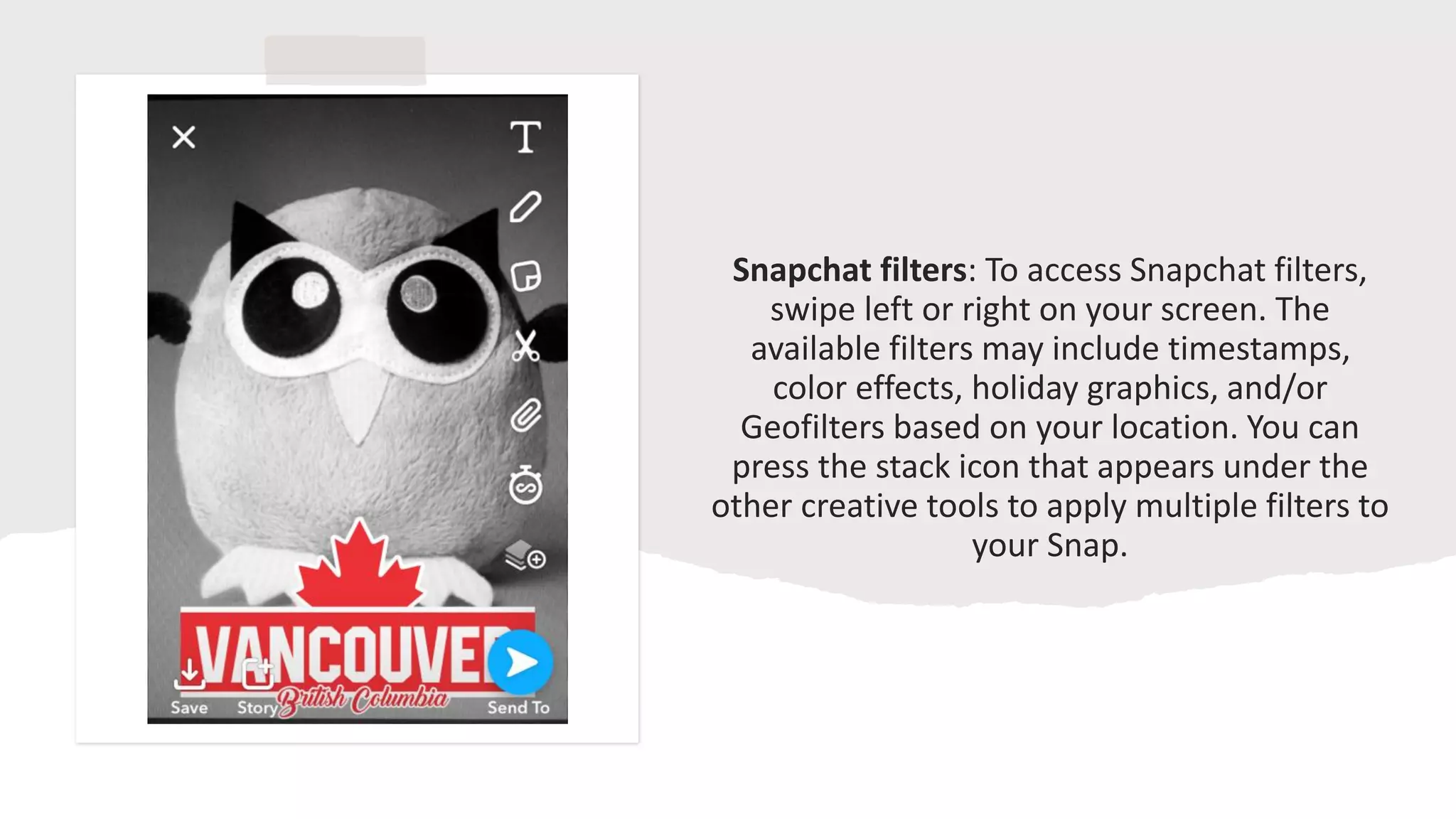 Snapchat filters: To access Snapchat filters,
swipe left or right on your screen. The
available filters may include timestamps,
color effects, holiday graphics, and/or
Geofilters based on your location. You can
press the stack icon that appears under the
other creative tools to apply multiple filters to
your Snap.
 