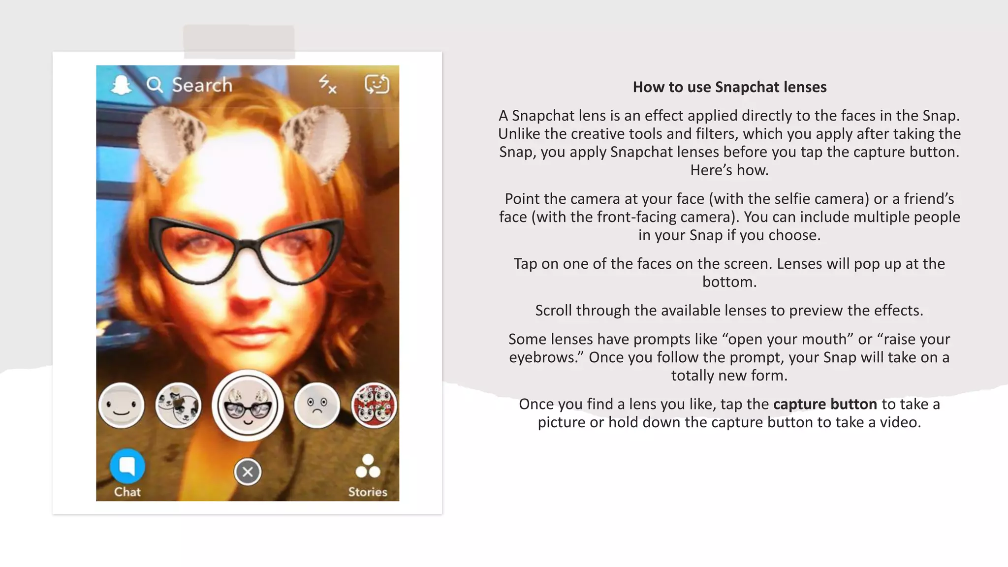 How to use Snapchat lenses
A Snapchat lens is an effect applied directly to the faces in the Snap.
Unlike the creative tools and filters, which you apply after taking the
Snap, you apply Snapchat lenses before you tap the capture button.
Here’s how.
Point the camera at your face (with the selfie camera) or a friend’s
face (with the front-facing camera). You can include multiple people
in your Snap if you choose.
Tap on one of the faces on the screen. Lenses will pop up at the
bottom.
Scroll through the available lenses to preview the effects.
Some lenses have prompts like “open your mouth” or “raise your
eyebrows.” Once you follow the prompt, your Snap will take on a
totally new form.
Once you find a lens you like, tap the capture button to take a
picture or hold down the capture button to take a video.
 