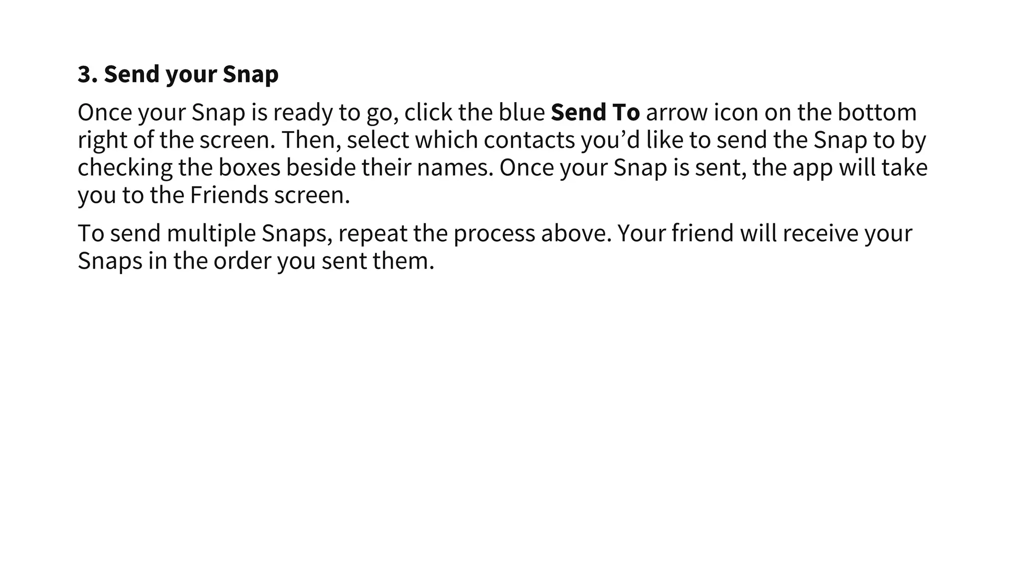 3. Send your Snap
Once your Snap is ready to go, click the blue Send To arrow icon on the bottom
right of the screen. Then, select which contacts you’d like to send the Snap to by
checking the boxes beside their names. Once your Snap is sent, the app will take
you to the Friends screen.
To send multiple Snaps, repeat the process above. Your friend will receive your
Snaps in the order you sent them.
 