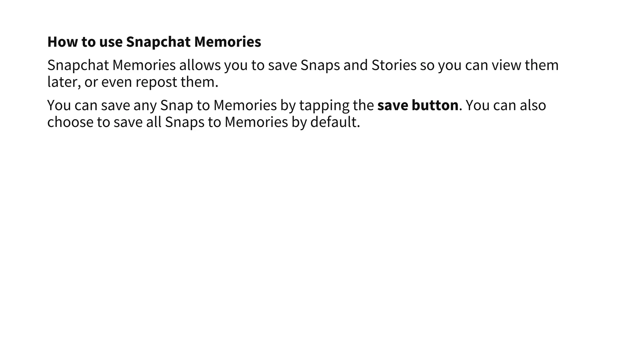 How to use Snapchat Memories
Snapchat Memories allows you to save Snaps and Stories so you can view them
later, or even repost them.
You can save any Snap to Memories by tapping the save button. You can also
choose to save all Snaps to Memories by default.
 