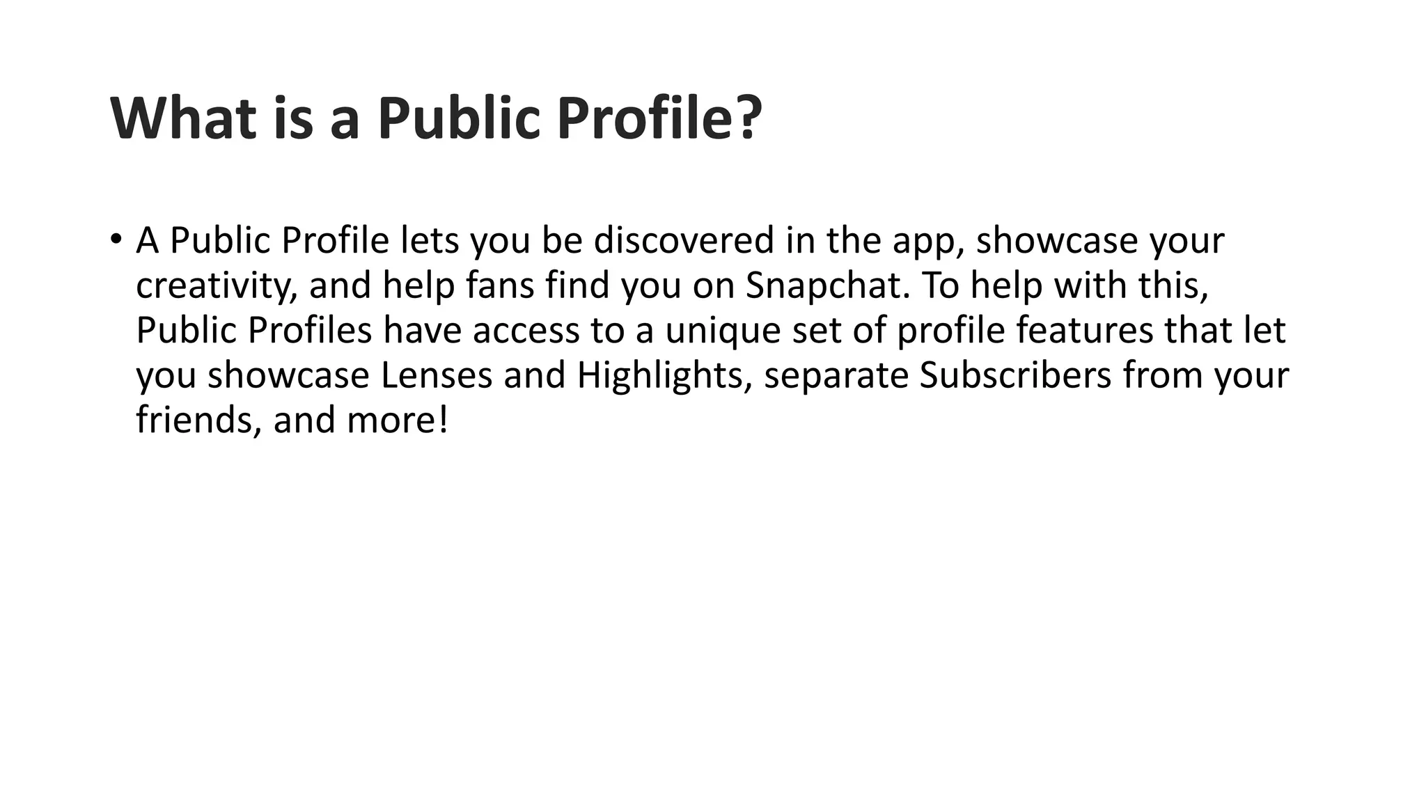 What is a Public Profile?
• A Public Profile lets you be discovered in the app, showcase your
creativity, and help fans find you on Snapchat. To help with this,
Public Profiles have access to a unique set of profile features that let
you showcase Lenses and Highlights, separate Subscribers from your
friends, and more!
 