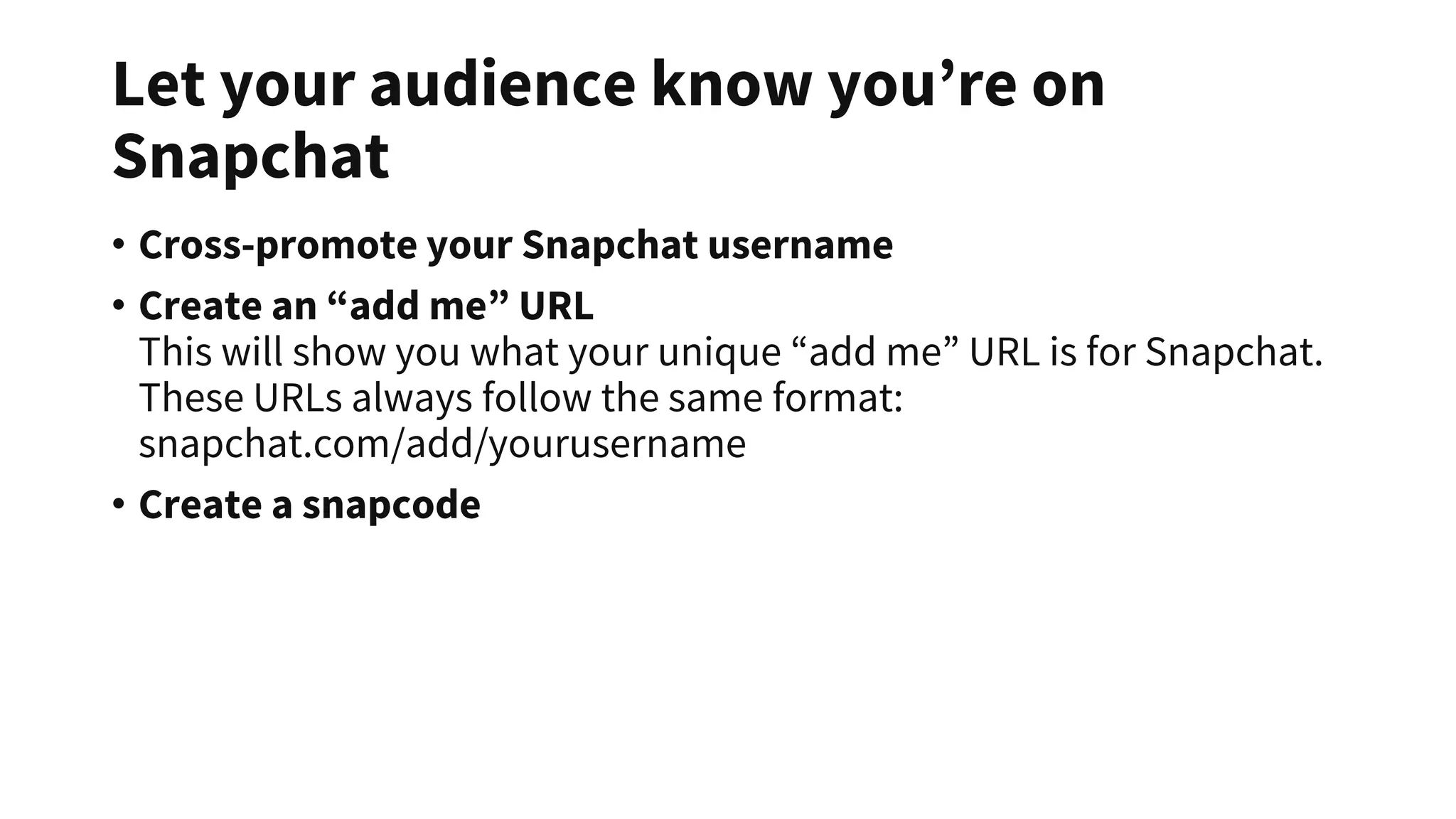 Let your audience know you’re on
Snapchat
• Cross-promote your Snapchat username
• Create an “add me” URL
This will show you what your unique “add me” URL is for Snapchat.
These URLs always follow the same format:
snapchat.com/add/yourusername
• Create a snapcode
 