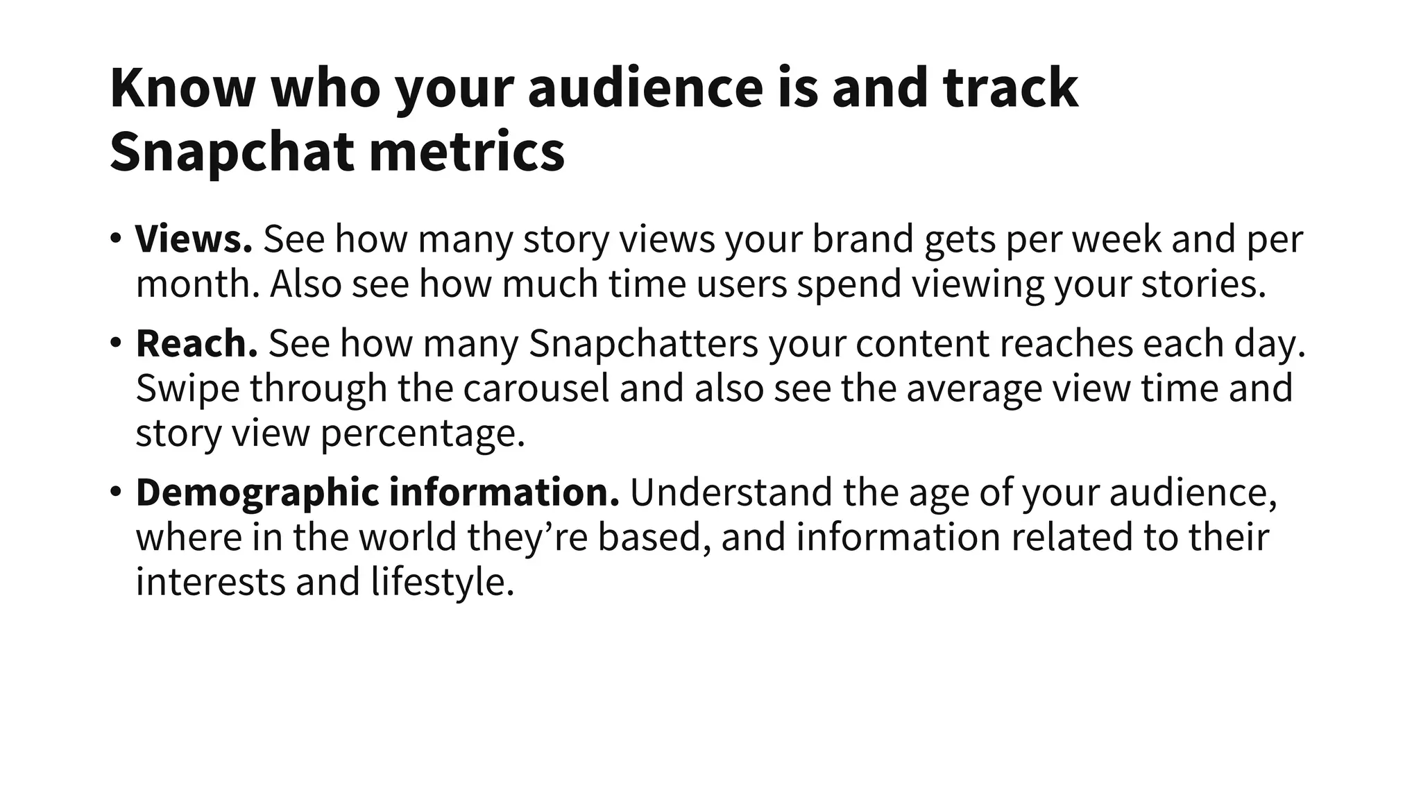 Know who your audience is and track
Snapchat metrics
• Views. See how many story views your brand gets per week and per
month. Also see how much time users spend viewing your stories.
• Reach. See how many Snapchatters your content reaches each day.
Swipe through the carousel and also see the average view time and
story view percentage.
• Demographic information. Understand the age of your audience,
where in the world they’re based, and information related to their
interests and lifestyle.
 