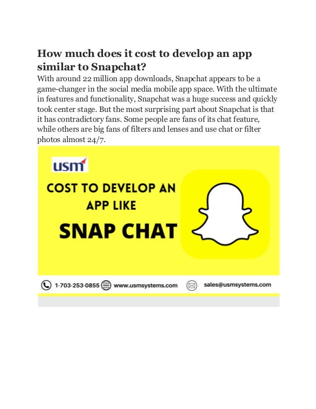How much does it cost to develop an app
similar to Snapchat?
With around 22 million app downloads, Snapchat appears to be a
game-changer in the social media mobile app space. With the ultimate
in features and functionality, Snapchat was a huge success and quickly
took center stage. But the most surprising part about Snapchat is that
it has contradictory fans. Some people are fans of its chat feature,
while others are big fans of filters and lenses and use chat or filter
photos almost 24/7.
 