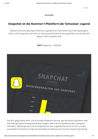 6.1.2021 Snapchat ist die Nummer-1-Plattform der Schweizer Jugend
https://www.werbewoche.ch/digital/social-media/2020-09-14/snapchat-ist-die-nummer-1-plattform-der-schweizer-jugend 1/3
Snapchat ist die Nummer-1-Plattform der Schweizer Jugend
Obwohl die Kurzvideo-App TikTok bei Jugendlichen momentan durch die Decke geht,
erfreut sich Snapchat nach wie vor überraschend hoher Nutzungszahlen, wie die Zürcher
Agentur Xeit analysiert hat.
TEXT Redaktion – 14.9.2020
Die 2011 gegründete Bild- und Kurzvideo-Plattform konnte, was die Nutzungszahlen über
alle Altersgruppen hinweg betrachtet angeht, zwar nie mit Facebook oder Instagram
mithalten. Allerdings war und ist Snapchat bei den Jugendlichen hoch im Kurs und gilt
ausserdem hinsichtlich einiger Social-Media-Funktionen als Pionierin: Sowohl die häuﬁg
Social Media
MENÜ
 