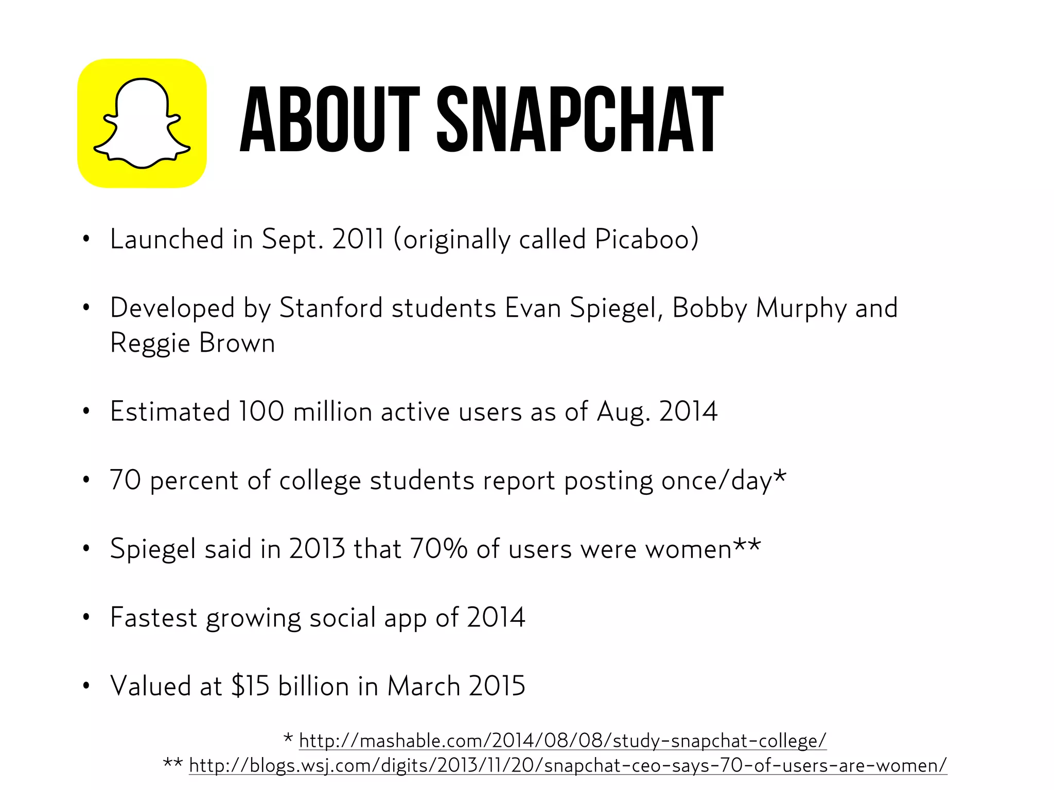 ABOUT SNAPCHAT
• Launched in Sept. 2011 (originally called Picaboo)
• Developed by Stanford students Evan Spiegel, Bobby Murphy and
Reggie Brown
• Estimated 100 million active users as of Aug. 2014
• 70 percent of college students report posting once/day*
• Spiegel said in 2013 that 70% of users were women**
• Fastest growing social app of 2014
• Valued at $15 billion in March 2015
* http://mashable.com/2014/08/08/study-snapchat-college/  
** http://blogs.wsj.com/digits/2013/11/20/snapchat-ceo-says-70-of-users-are-women/
 