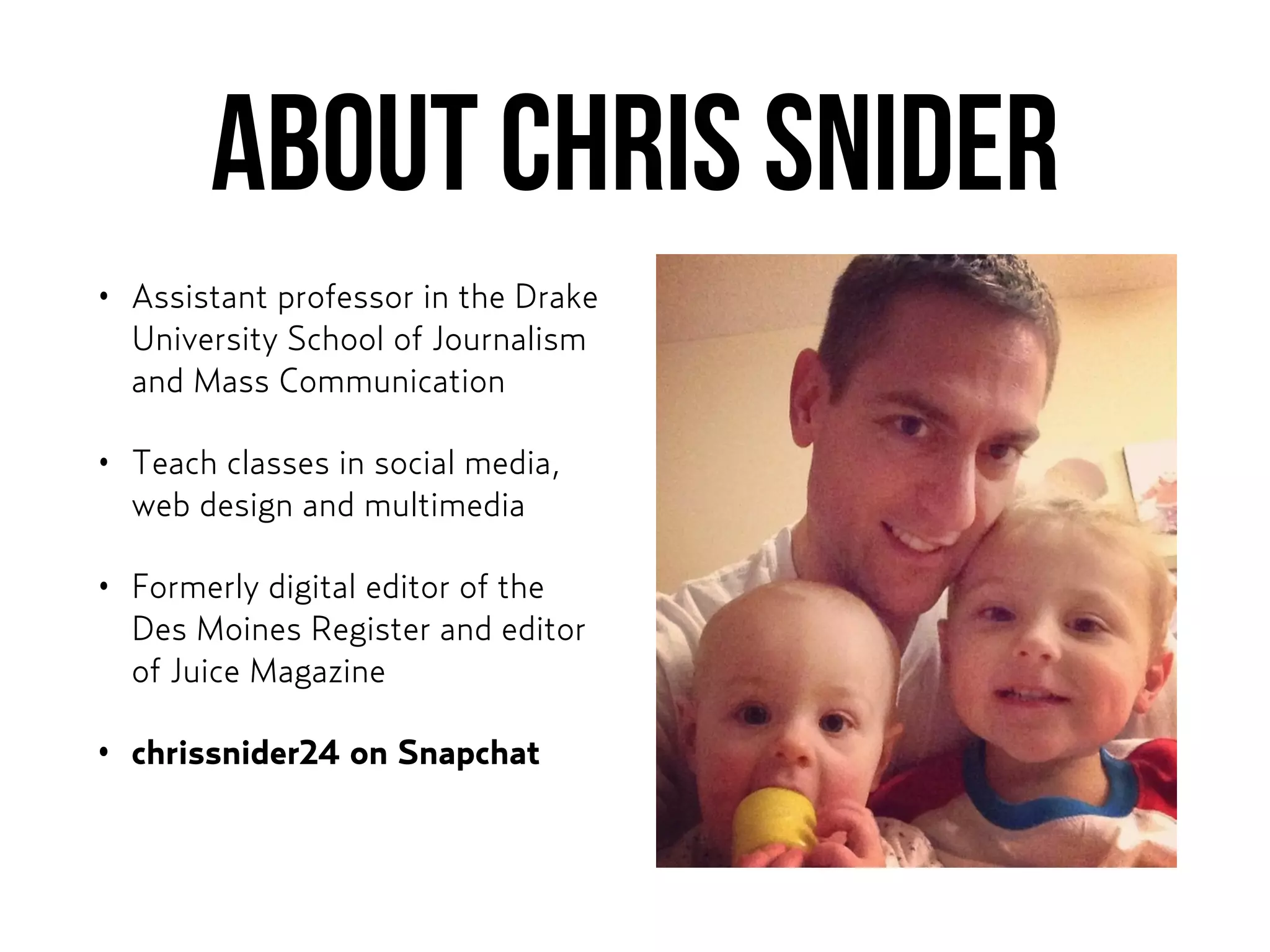About CHris Snider
• Assistant professor in the Drake
University School of Journalism
and Mass Communication
• Teach classes in social media,
web design and multimedia
• Formerly digital editor of the
Des Moines Register and editor
of Juice Magazine
• chrissnider24 on Snapchat
 
