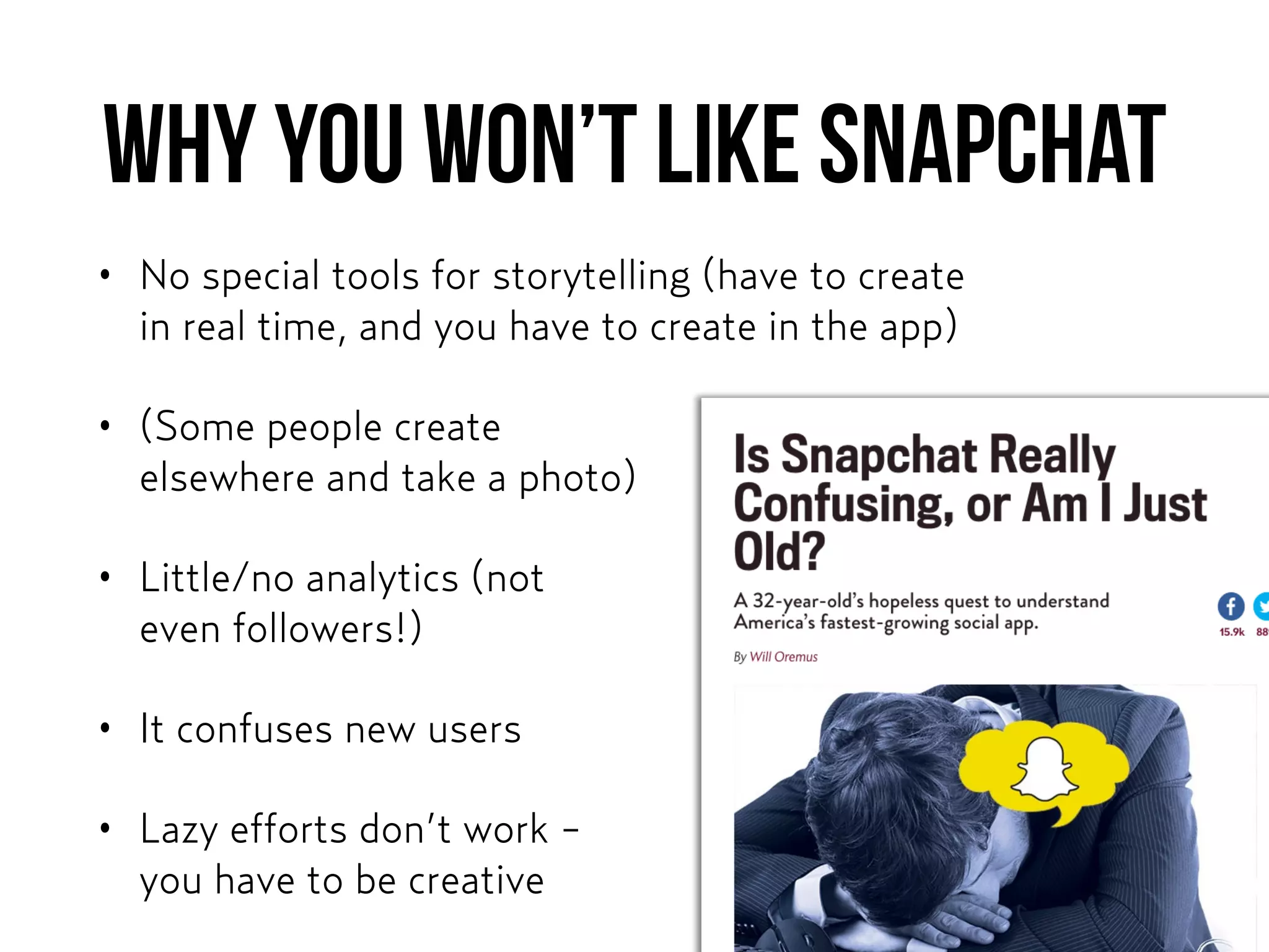 Why you won’t like snapchat
• No special tools for storytelling (have to create  
in real time, and you have to create in the app)
• (Some people create  
elsewhere and take a photo)
• Little/no analytics (not  
even followers!)
• It confuses new users
• Lazy efforts don’t work -  
you have to be creative
 