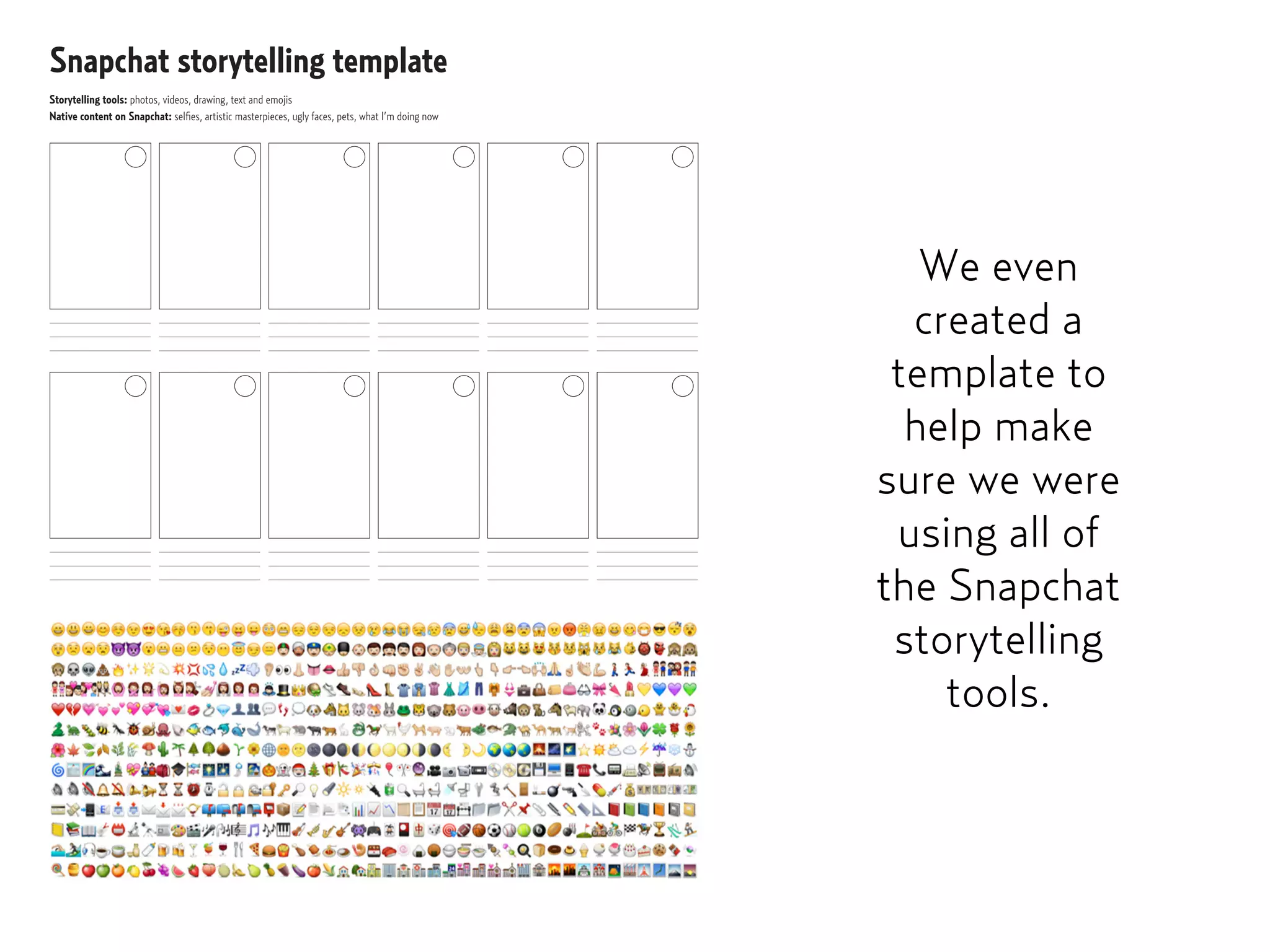 Snapchat storytelling template
Storytelling tools: photos, videos, drawing, text and emojis
Native content on Snapchat: selﬁes, artistic masterpieces, ugly faces, pets, what I’m doing now
We even
created a
template to
help make
sure we were
using all of
the Snapchat
storytelling
tools.
 
