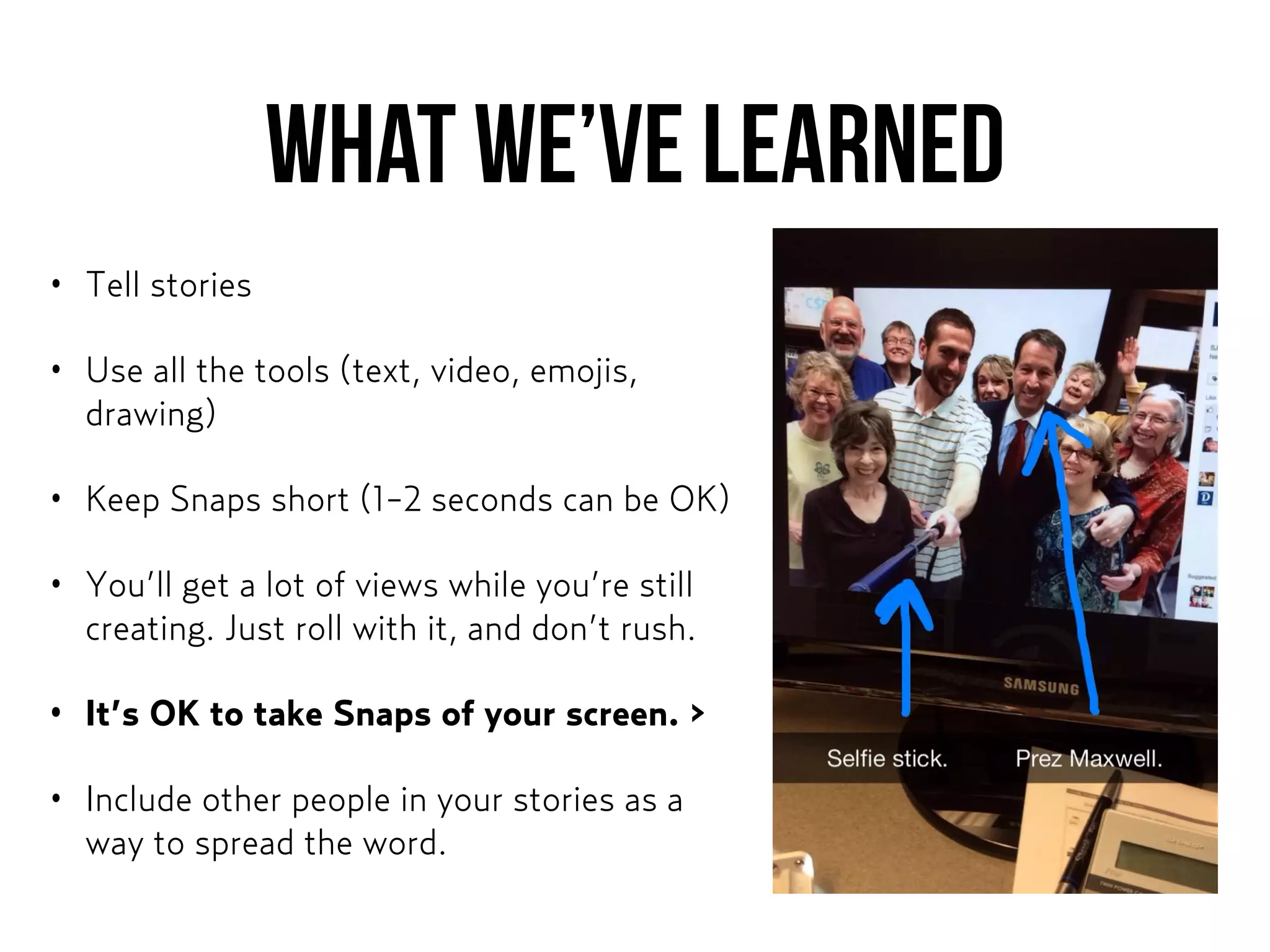WHAT WE’ve LEARNED
• Tell stories
• Use all the tools (text, video, emojis,
drawing)
• Keep Snaps short (1-2 seconds can be OK)
• You’ll get a lot of views while you’re still
creating. Just roll with it, and don’t rush.
• It’s OK to take Snaps of your screen. >
• Include other people in your stories as a
way to spread the word.
 