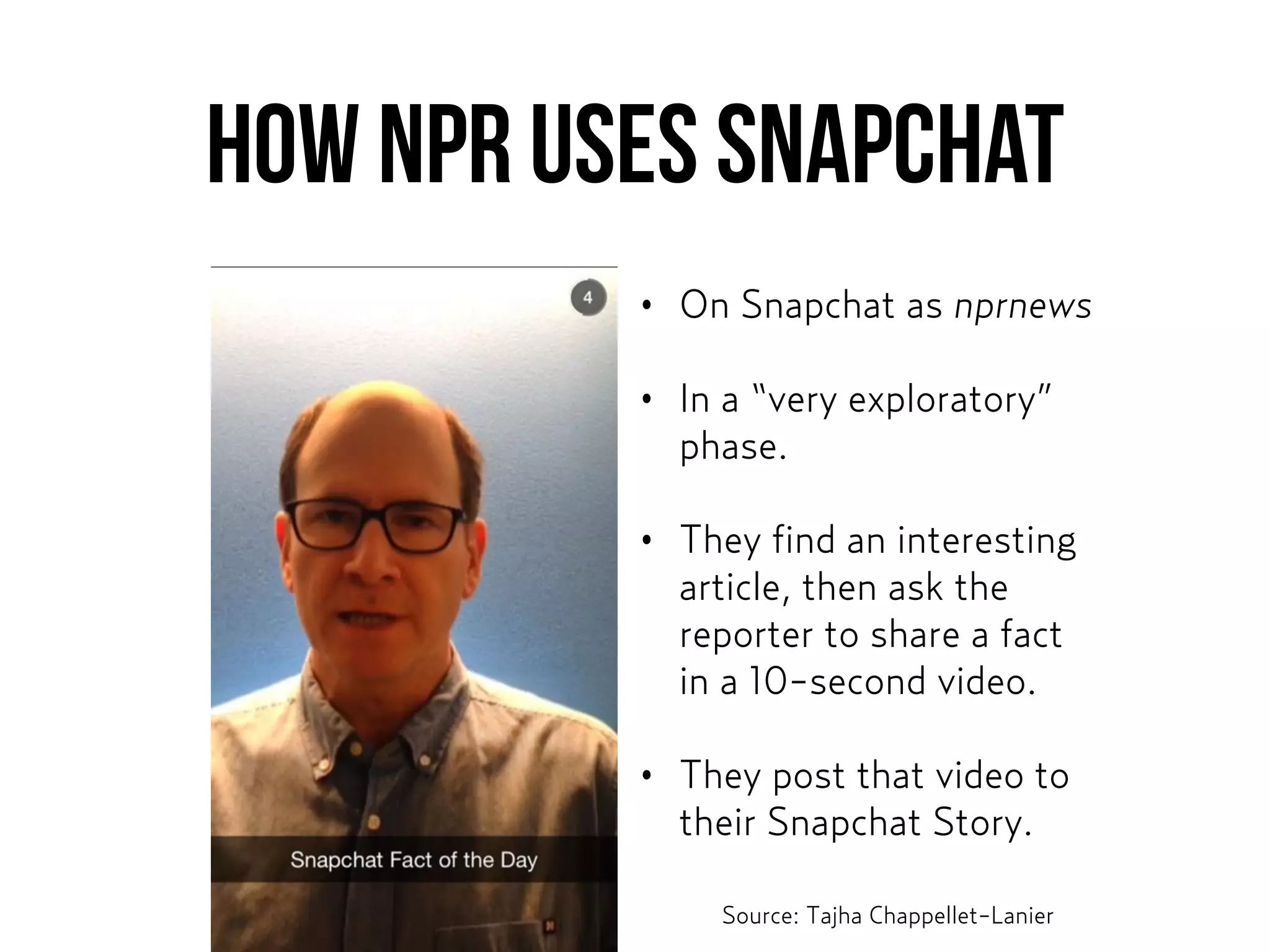 How NPR uses Snapchat
• On Snapchat as nprnews
• In a “very exploratory”
phase.
• They find an interesting
article, then ask the
reporter to share a fact
in a 10-second video.
• They post that video to
their Snapchat Story.
Source: Tajha Chappellet-Lanier
 