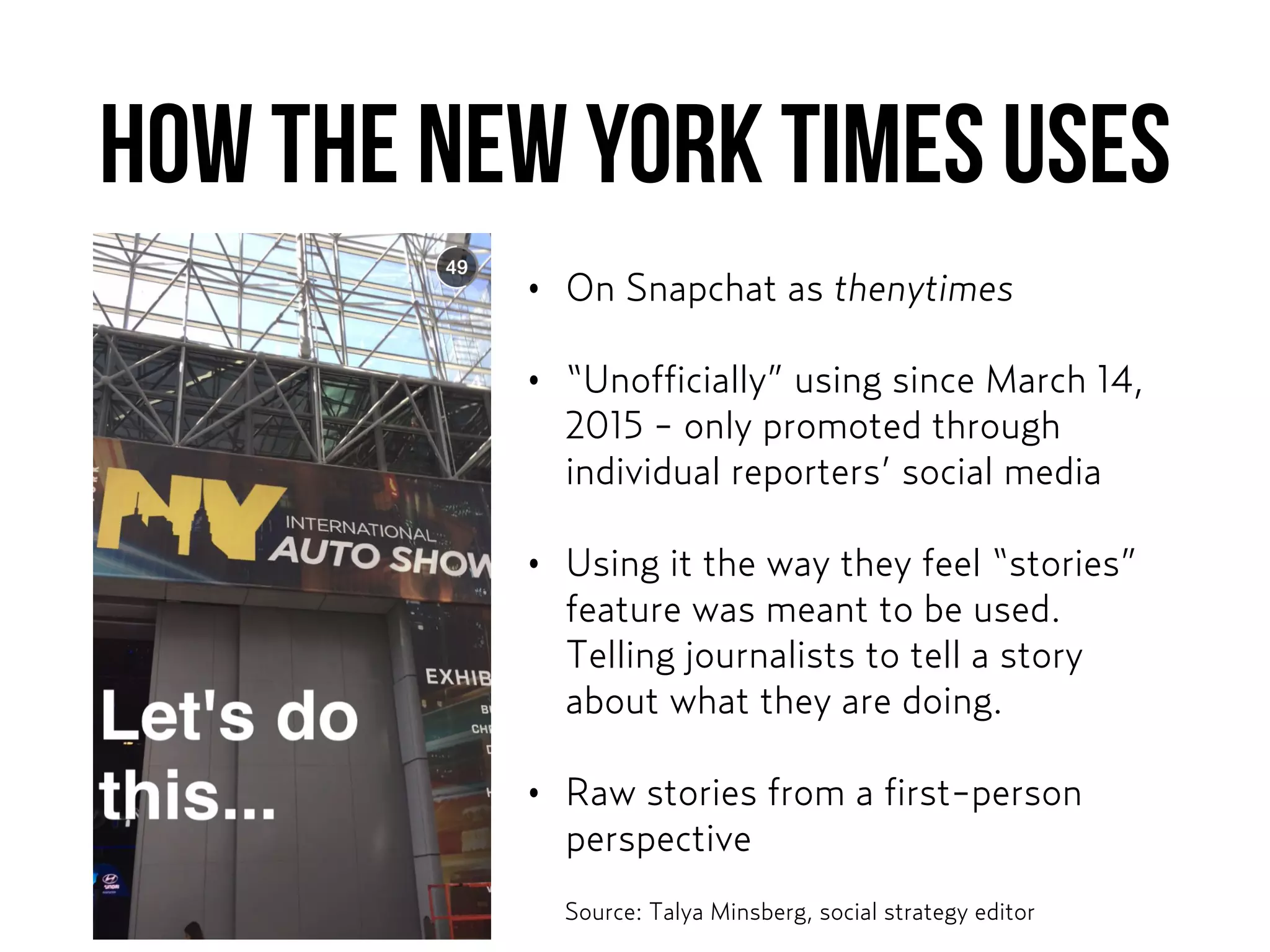 How THE NEW YORK TIMES USES
• On Snapchat as thenytimes
• “Unofficially” using since March 14,
2015 - only promoted through
individual reporters’ social media
• Using it the way they feel “stories”
feature was meant to be used.
Telling journalists to tell a story
about what they are doing.
• Raw stories from a first-person
perspective
Source: Talya Minsberg, social strategy editor
 