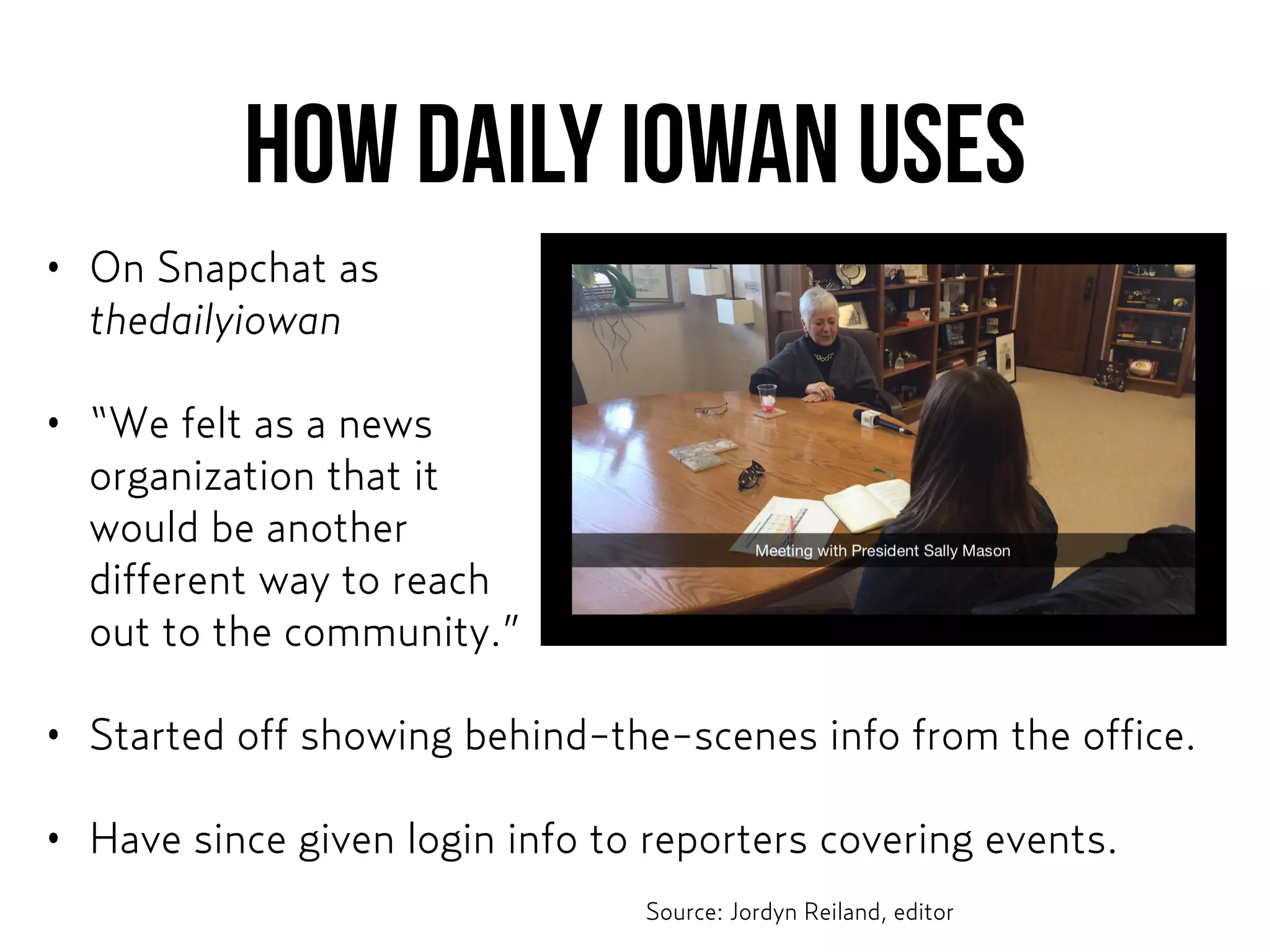 How DAILY IOWAN USES
• On Snapchat as  
thedailyiowan
• “We felt as a news  
organization that it  
would be another  
different way to reach  
out to the community.”
• Started off showing behind-the-scenes info from the office.
• Have since given login info to reporters covering events.
Source: Jordyn Reiland, editor
 