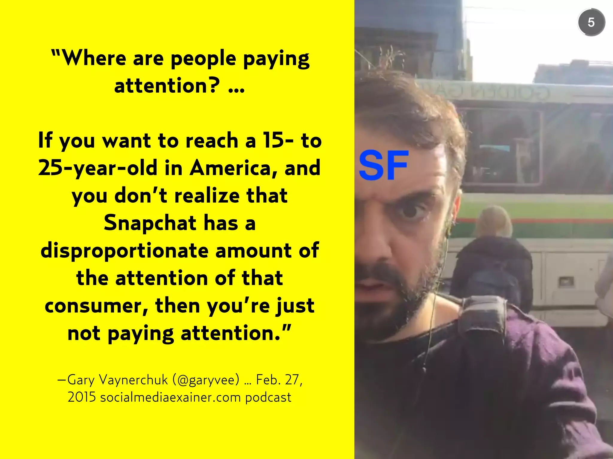–Gary Vaynerchuk (@garyvee) … Feb. 27,
2015 socialmediaexainer.com podcast
“Where are people paying
attention? …
If you want to reach a 15- to
25-year-old in America, and
you don’t realize that
Snapchat has a
disproportionate amount of
the attention of that
consumer, then you’re just
not paying attention.”
 