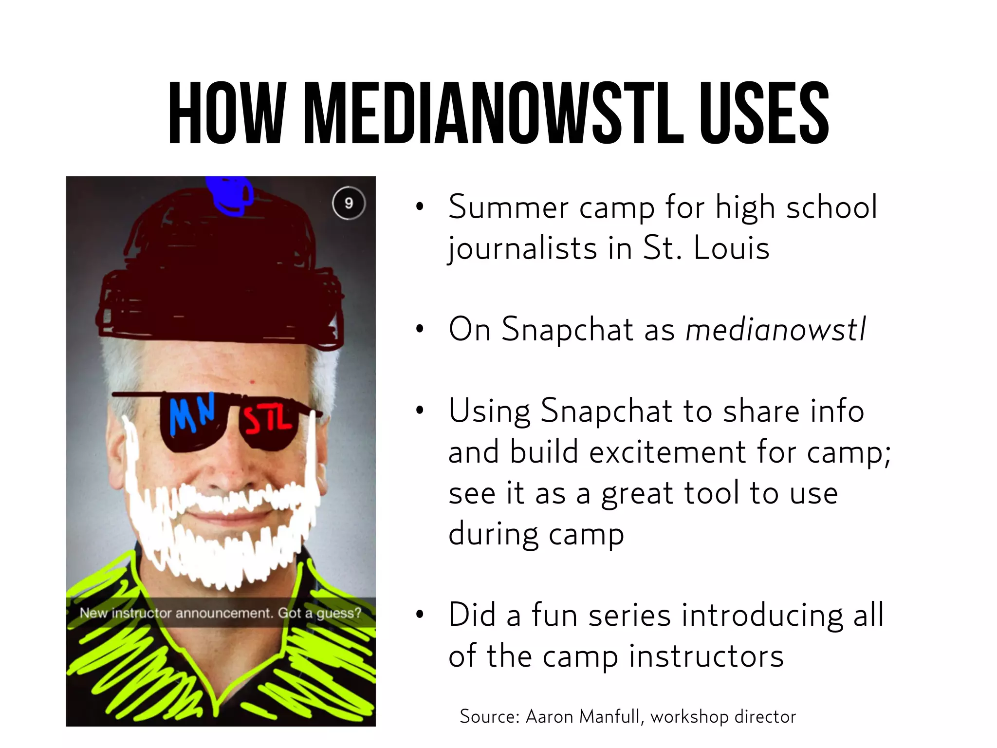 How MEDIANOWSTL USES
• Summer camp for high school
journalists in St. Louis
• On Snapchat as medianowstl
• Using Snapchat to share info
and build excitement for camp;
see it as a great tool to use
during camp
• Did a fun series introducing all
of the camp instructors
Source: Aaron Manfull, workshop director
 