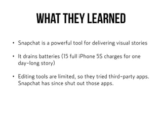 What they learned
• Snapchat is a powerful tool for delivering visual stories
• It drains batteries (15 full iPhone 5S charges for one
day-long story)
• Editing tools are limited, so they tried third-party apps.
Snapchat has since shut out those apps.
 