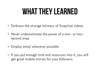 What they learned
• Embrace the strange intimacy of Snapchat videos
• Never underestimate the power of a one- or two-
second snap
• Employ emoji whenever possible
• If you put enough time and resources into it, you will
get great mobile stories for your followers
 