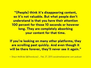 – Shaun McBride (@Shonduras) … Feb. 27, 2015 socialmediaexainer.com podcast
“(People) think it’s disappearing content,  
so it’s not valuable. But what people don’t
understand is that you have their attention  
100 percent for those 10 seconds or however
long. They are completely absorbing  
your content for that time.
If you’re looking on many other platforms, they
are scrolling past quickly. And even though it
will be there forever, they’ll never see it again.”
 