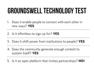 Groundswell Technology Test
1. Does it enable people to connect with each other in
new ways? YES
2. Is it effortless to sign up for? YES
3. Does it shift power from institutions to people? YES
4. Does the community generate enough content to
sustain itself? YES
5. Is it an open platform that invites partnerships? NO!
 