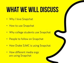What we will discuss
• Why I love Snapchat
• How to use Snapchat
• Why college students use Snapchat
• People to follow on Snapchat
• How Drake SJMC is using Snapchat
• How different media orgs  
are using Snapchat
 