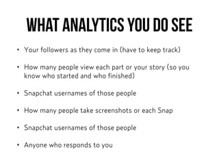What analytics you DO see
• Your followers as they come in (have to keep track)
• How many people view each part or your story (so you
know who started and who finished)
• Snapchat usernames of those people
• How many people take screenshots or each Snap
• Snapchat usernames of those people
• Anyone who responds to you
 