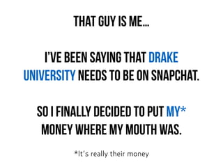 That guy is me…
I’ve been saying that Drake
University needs to be on Snapchat.
So I finally decided to put MY*  
money where my mouth was.
*It’s really their money
 