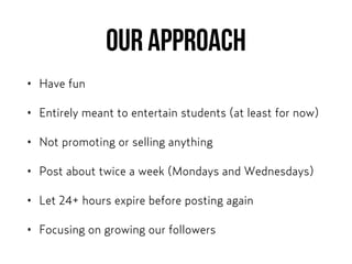 OUR APPROACH
• Have fun
• Entirely meant to entertain students (at least for now)
• Not promoting or selling anything
• Post about twice a week (Mondays and Wednesdays)
• Let 24+ hours expire before posting again
• Focusing on growing our followers
 