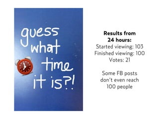 Results from  
24 hours:
Started viewing: 103
Finished viewing: 100
Votes: 21
Some FB posts  
don’t even reach  
100 people
 
