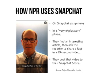 How NPR uses Snapchat
• On Snapchat as nprnews
• In a “very exploratory”
phase.
• They find an interesting
article, then ask the
reporter to share a fact
in a 10-second video.
• They post that video to
their Snapchat Story.
Source: Tajha Chappellet-Lanier
 