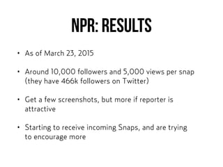 NPR: REsults
• As of March 23, 2015
• Around 10,000 followers and 5,000 views per snap
(they have 466k followers on Twitter)
• Get a few screenshots, but more if reporter is
attractive
• Starting to receive incoming Snaps, and are trying  
to encourage more
 