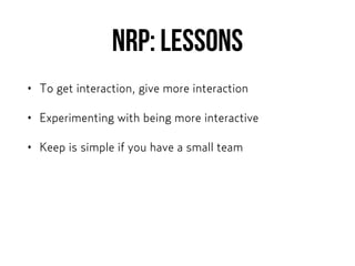 NRP: Lessons
• To get interaction, give more interaction
• Experimenting with being more interactive
• Keep is simple if you have a small team
 