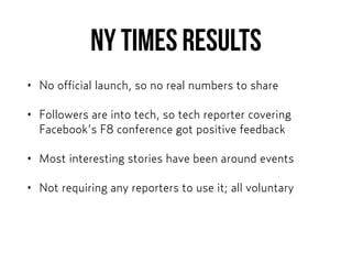 NY Times results
• No official launch, so no real numbers to share
• Followers are into tech, so tech reporter covering
Facebook’s F8 conference got positive feedback
• Most interesting stories have been around events
• Not requiring any reporters to use it; all voluntary
 