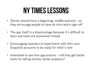 NY Times lessons
• Stories should have a beginning, middle and end - so
they encourage people to have an intro and a sign-off
• The app itself is a disadvantage because it’s difficult to
learn and tools are somewhat limited
• Encouraging reporters to experiment with their own
Snapchat accounts to be ready for what’s next
• Interested to see how app evolves - will they get better
tools for telling stories, better analytics?
 