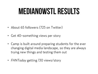 MEDIANOWSTL results
• About 65 followers (725 on Twitter)
• Get 40-something views per story
• Camp is built around preparing students for the ever
changing digital media landscape, so they are always
trying new things and testing them out
• FHNToday getting 130 views/story
 