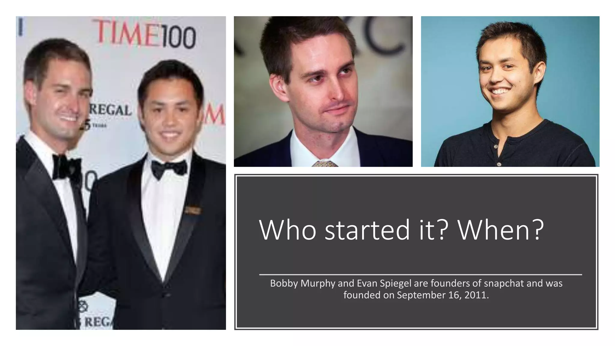 Who started it? When?
Bobby Murphy and Evan Spiegel are founders of snapchat and was
founded on September 16, 2011.