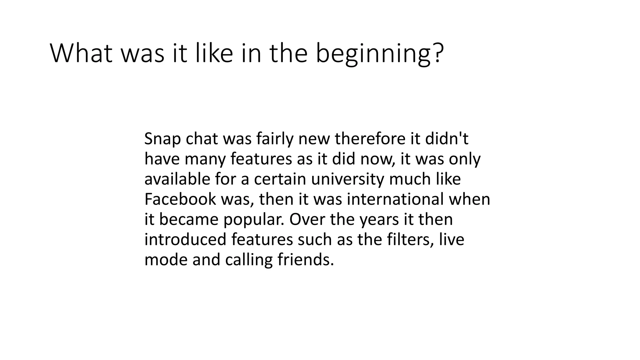 What was it like in the beginning?
Snap chat was fairly new therefore it didn't
have many features as it did now, it was only
available for a certain university much like
Facebook was, then it was international when
it became popular. Over the years it then
introduced features such as the filters, live
mode and calling friends.