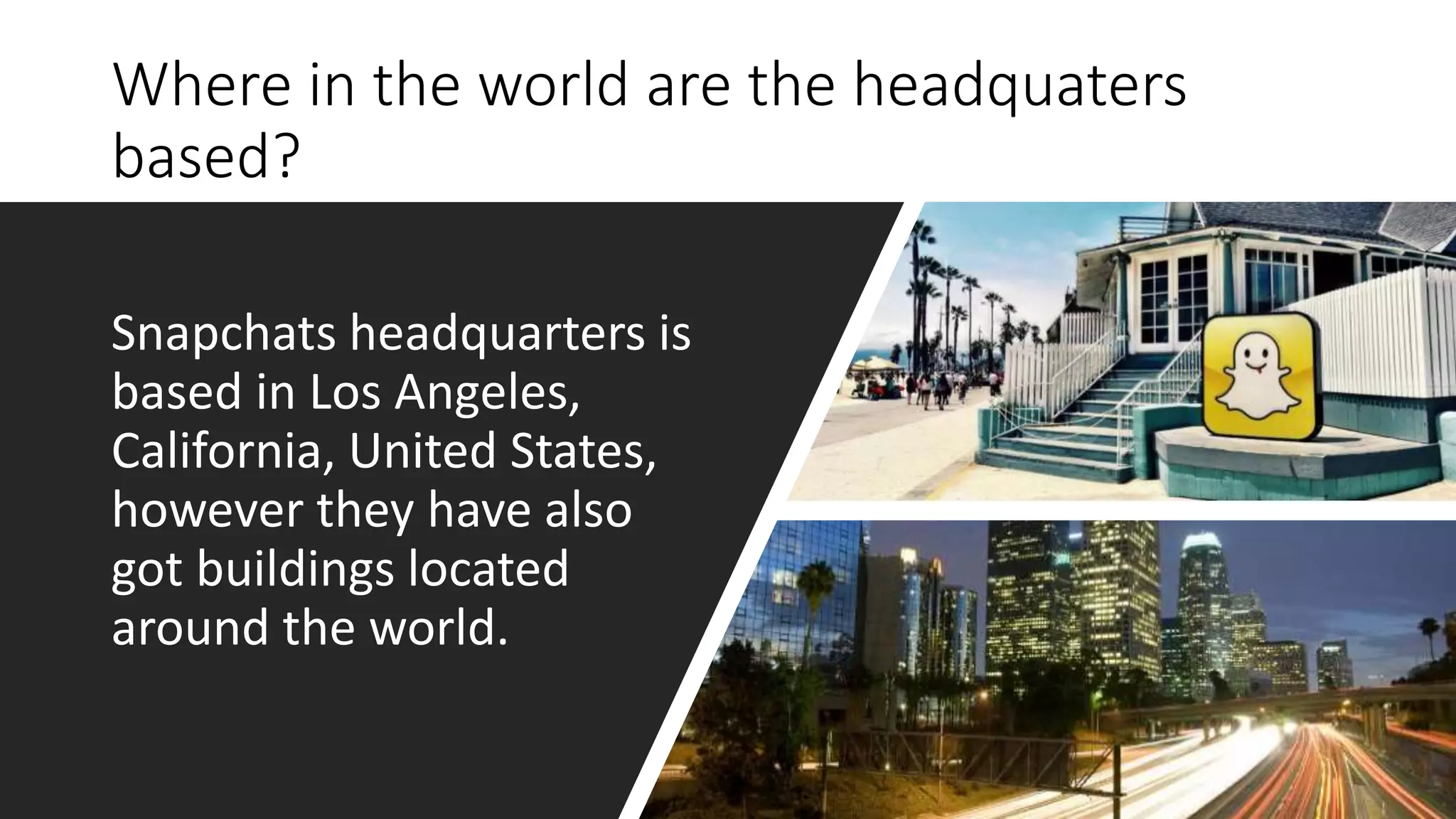 Where in the world are the headquaters
based?
Snapchats headquarters is
based in Los Angeles,
California, United States,
however they have also
got buildings located
around the world.