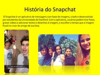 História do Snapchat 
O Snapchat é um aplicativo de mensagens com base de imagens, criado e desenvolvido 
por estudantes d...