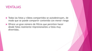 VENTAJAS
 Todas las fotos y vídeos compartidos se autodestruyen, de
modo que se puede compartir contenido con menor riesgo
 Ofrece un gran número de filtros que permiten hacer
desde fotos realmente impresionantes a fotos muy
divertidas.
 
