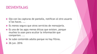 DESVENTAJAS
 Ojo con las capturas de pantalla, notifican al otro usuario
si las haces. ...
 Es menos segura que otros servicios de mensajería.
 Es una de las apps menos éticas que existen, porque
muchos la usan para ocultar la información que
comparten. ...
 Se sube contenido adulto porque no hay filtros.
 26 jun. 2016
 