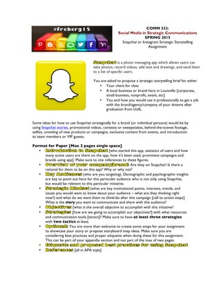 COMM 333:
Social Media in Strategic Communications
SPRING 2015
Snapchat or Instagram Strategic Storytelling
Assignment
is a photo messaging app which allows users can
take photos, record videos, add text and drawings, and send them
to a list of specific users.
You are asked to propose a strategic storytelling brief for either
• Your client for class
• A local business or brand here in Louisville [corporate,
small business, nonprofit, event, etc]
• You and how you would use it professionally to get a job
with the brand/agency/company of your dreams after
graduation from UofL.
Some ideas for how to use Snapchat strategically for a brand (or individual persona) would be by
using Snapchat stories, promotional videos, contests or sweepstakes, behind-the-scenes footage,
selfies, unveiling of new products or campaigns, exclusive content from events, and introduction
to team members or VIP guests.
Format for Paper [Max 2 pages single space]
• [who started this app, statistics of users and how
many active users are there on the app, how it’s been used, prominent campaigns and
brands using app]. Make sure to cite references to these figures.
• Are they on Snapchat? Is there a
rational for them to be on this app? Why or why not?
• (who are you targeting). Demographic and psychographic insights
are key to point out here for this particular audience who is not only using Snapchat,
but would be relevant to this particular initiative.
• (what are key motivational points, interests, trends, and
issues you would want to know about your audience – what are they thinking right
now?) and what do we want them to think/do after this campaign [call to action steps].
What is the story you want to communicate and share with this audience?
• [what is the overall objective to accomplish with this initiative?
• [how are we going to accomplish our objectives?] with what resources
and communication tools [tactics]? Make sure to have at least three strategies
with two tactics at least.
• You are more than welcome to create some snaps for your assignment
to showcase your story or propose storyboard snap ideas. Make sure you are
considering best practices and proper etiquette when doing these for this assignment.
This can be part of your appendix section and not part of the max of two pages.
• [all in APA style]
 