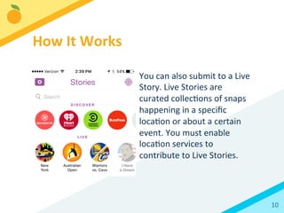 10	
  
You	
  can	
  also	
  submit	
  to	
  a	
  Live	
  
Story.	
  Live	
  Stories	
  are	
  
curated	
  collecBons	
  of	
  snaps	
  
happening	
  in	
  a	
  speciﬁc	
  
locaBon	
  or	
  about	
  a	
  certain	
  
event.	
  You	
  must	
  enable	
  
locaBon	
  services	
  to	
  
contribute	
  to	
  Live	
  Stories.	
  
How	
  It	
  Works	
  
 