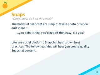 11	
  
The	
  basics	
  of	
  Snapchat	
  are	
  simple:	
  take	
  a	
  photo	
  or	
  video	
  
and	
  share	
  it.	
  	
  
	
   	
  …you	
  didn’t	
  think	
  you’d	
  get	
  oﬀ	
  that	
  easy,	
  did	
  you?	
  
	
  
Like	
  any	
  social	
  plaorm,	
  Snapchat	
  has	
  its	
  own	
  best	
  
pracBces.	
  The	
  following	
  slides	
  will	
  help	
  you	
  create	
  quality	
  
Snapchat	
  content.	
  
Snaps	
  
“Okay…how	
  do	
  I	
  do	
  this	
  well?”	
  
 
