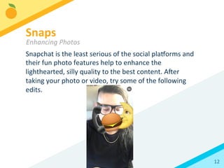 12	
  
Snapchat	
  is	
  the	
  least	
  serious	
  of	
  the	
  social	
  plaorms	
  and	
  
their	
  fun	
  photo	
  features	
  help	
  to	
  enhance	
  the	
  
lighthearted,	
  silly	
  quality	
  to	
  the	
  best	
  content.	
  Aler	
  
taking	
  your	
  photo	
  or	
  video,	
  try	
  some	
  of	
  the	
  following	
  
edits.	
  
Snaps	
  
Enhancing	
  Photos	
  
 