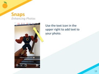 13	
  
Use	
  the	
  text	
  icon	
  in	
  the	
  
upper	
  right	
  to	
  add	
  text	
  to	
  
your	
  photo.	
  	
  
Snaps	
  
Enhancing	
  Photos	
  
 