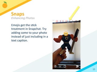 15	
  
Emojis	
  get	
  the	
  sBck	
  
treatment	
  in	
  Snapchat.	
  Try	
  
adding	
  some	
  to	
  your	
  photo	
  
instead	
  of	
  just	
  including	
  in	
  a	
  
text	
  capBon.	
  
Snaps	
  
Enhancing	
  Photos	
  
 