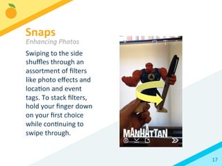 17	
  
Swiping	
  to	
  the	
  side	
  
shuﬄes	
  through	
  an	
  
assortment	
  of	
  ﬁlters	
  
like	
  photo	
  eﬀects	
  and	
  
locaBon	
  and	
  event	
  
tags.	
  To	
  stack	
  ﬁlters,	
  
hold	
  your	
  ﬁnger	
  down	
  
on	
  your	
  ﬁrst	
  choice	
  
while	
  conBnuing	
  to	
  
swipe	
  through.	
  
Snaps	
  
Enhancing	
  Photos	
  
 