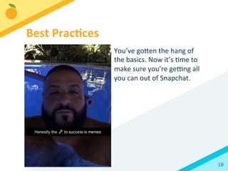 18	
  
You’ve	
  goFen	
  the	
  hang	
  of	
  
the	
  basics.	
  Now	
  it’s	
  Bme	
  to	
  
make	
  sure	
  you’re	
  ge`ng	
  all	
  
you	
  can	
  out	
  of	
  Snapchat.	
  
Best	
  Prac3ces	
  
 