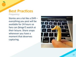 19	
  
Stories	
  are	
  a	
  lot	
  like	
  a	
  DVR	
  –	
  
everything	
  you	
  post	
  will	
  be	
  
available	
  for	
  24	
  hours	
  so	
  
fans	
  can	
  (binge?)	
  watch	
  at	
  
their	
  leisure.	
  Share	
  snaps	
  
whenever	
  you	
  have	
  a	
  
moment	
  that	
  deserves	
  
capturing.	
  	
  
Best	
  Prac3ces	
  
Frequency	
  
 